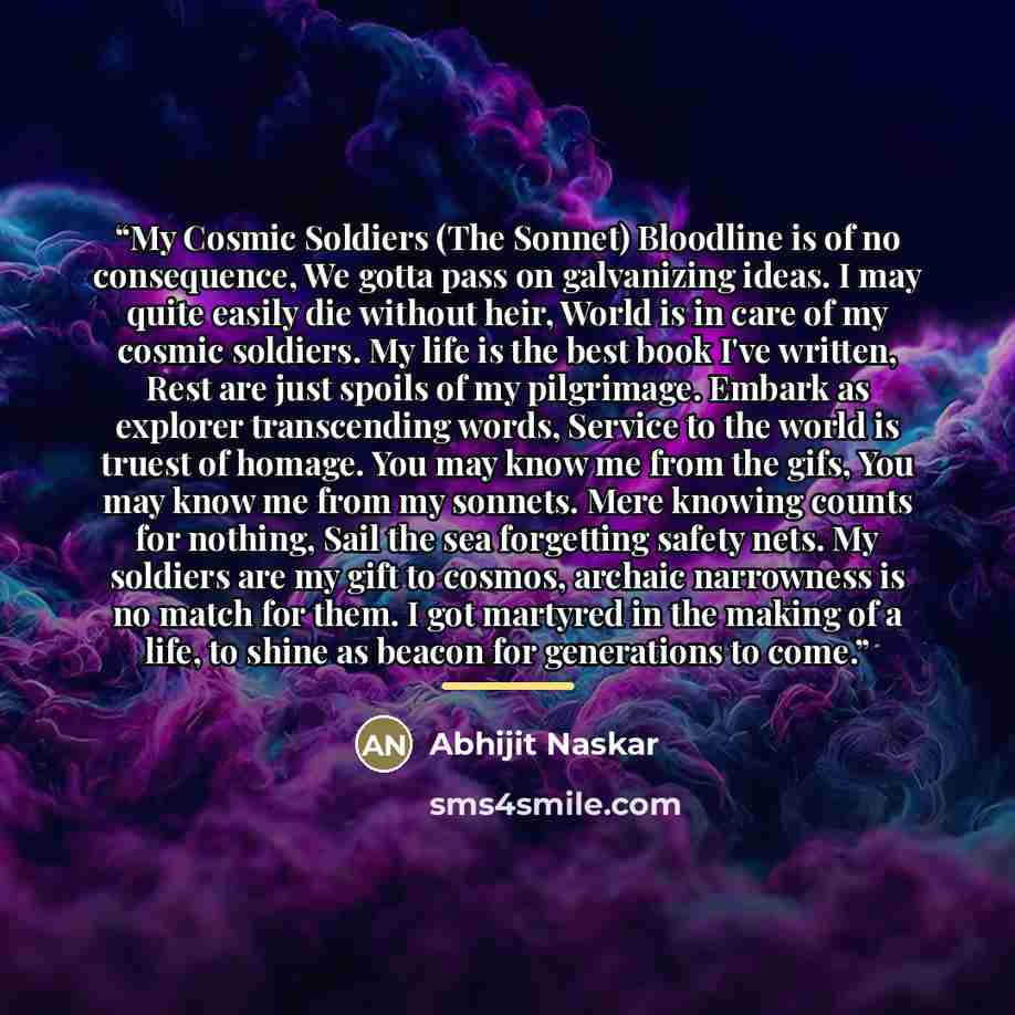“My Cosmic Soldiers (The Sonnet) Bloodline is of no consequence, We gotta pass on galvanizing ideas. I may quite easily die without heir, World is in care of my cosmic soldiers. My life is the best book I've written, Rest are just spoils of my pilgrimage. Embark as explorer transcending words…” quote by Abhijit Naskar