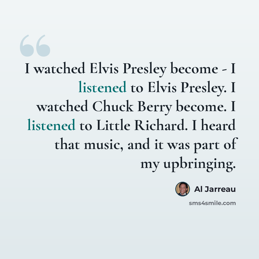 “I watched Elvis Presley become - I listened to Elvis Presley. I watched Chuck Berry become. I listened to Little Richard. I heard that music, and it was part of my upbringing.” quote by Al Jarreau