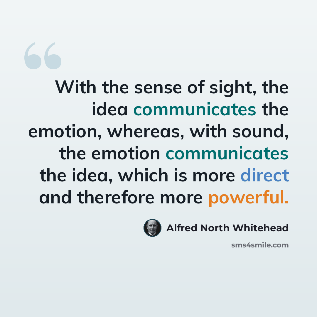 “With the sense of sight, the idea communicates the emotion, whereas, with sound, the emotion communicates the idea, which is more direct and therefore more powerful.” quote by Alfred North Whitehead