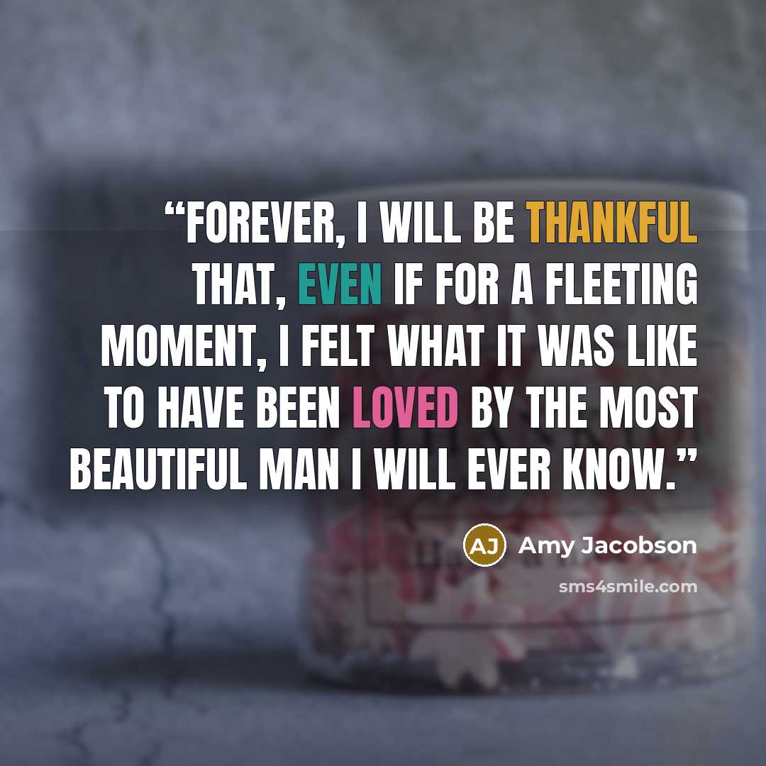 “Forever, I will be thankful that, even if for a fleeting moment, I felt what it was like to have been loved by the most beautiful man I will ever know.” quote by Amy Jacobson
