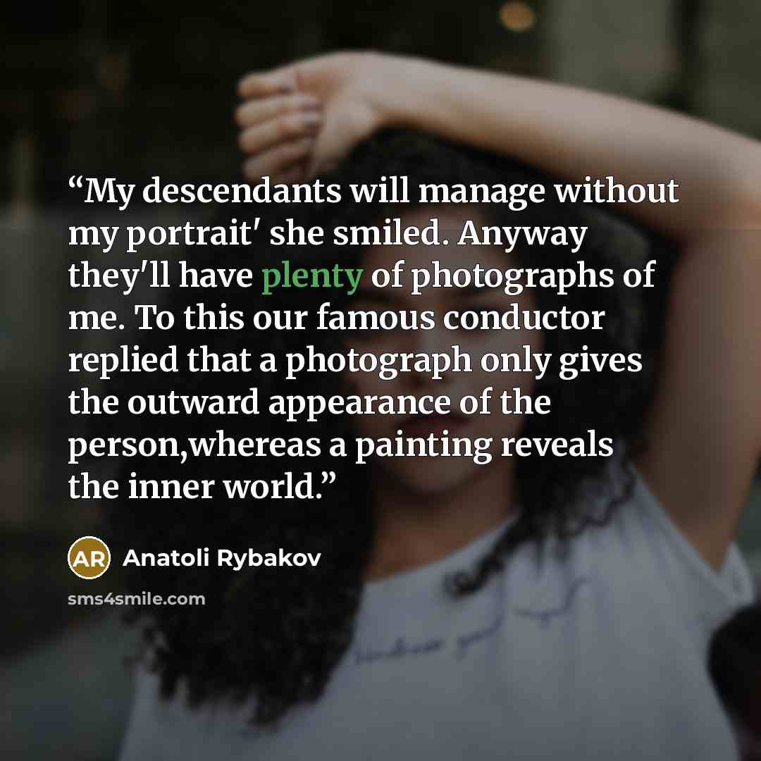 “My descendants will manage without my portrait' she smiled. Anyway they'll have plenty of photographs of me. To this our famous conductor replied that a photograph only gives the outward appearance of the person,whereas a painting reveals the inner world.” quote by Anatoli Rybakov