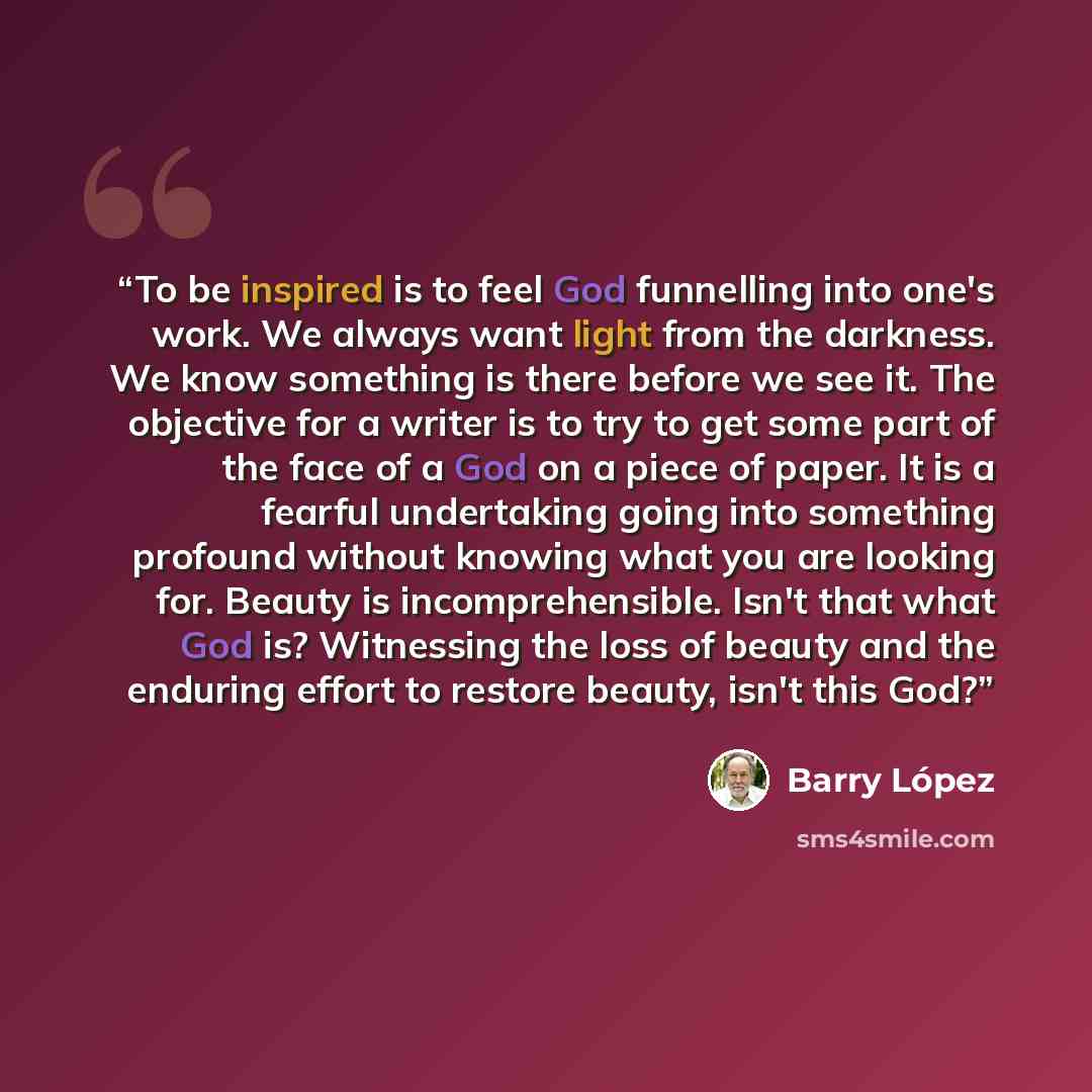 “To be inspired is to feel God funnelling into one's work. We always want light from the darkness. We know something is there before we see it. The objective for a writer is to try to get some part of the face of a God on a piece of paper. It is a fearful undertaking going into something profound…” quote by Barry Lopez