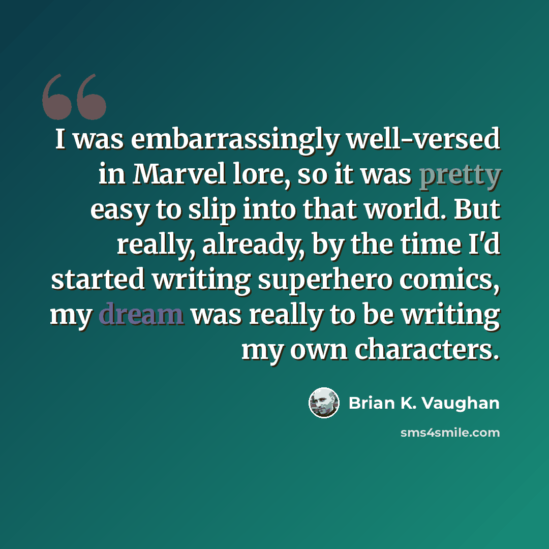 “I was embarrassingly well-versed in Marvel lore, so it was pretty easy to slip into that world. But really, already, by the time I'd started writing superhero comics, my dream was really to be writing my own characters.” quote by Brian K. Vaughan