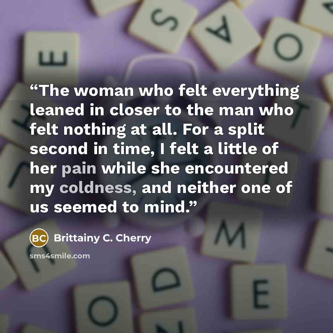 “The woman who felt everything leaned in closer to the man who felt nothing at all. For a split second in time, I felt a little of her pain while she encountered my coldness, and neither one of us seemed to mind.” quote by Brittainy C. Cherry