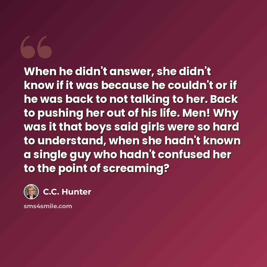 “When he didn't answer, she didn't know if it was because he couldn't or if he was back to not talking to her. Back to pushing her out of his life. Men! Why was it that boys said girls were so hard to understand, when she hadn't known a single guy who hadn't confused her to the point of screaming?” quote by C.C. Hunter