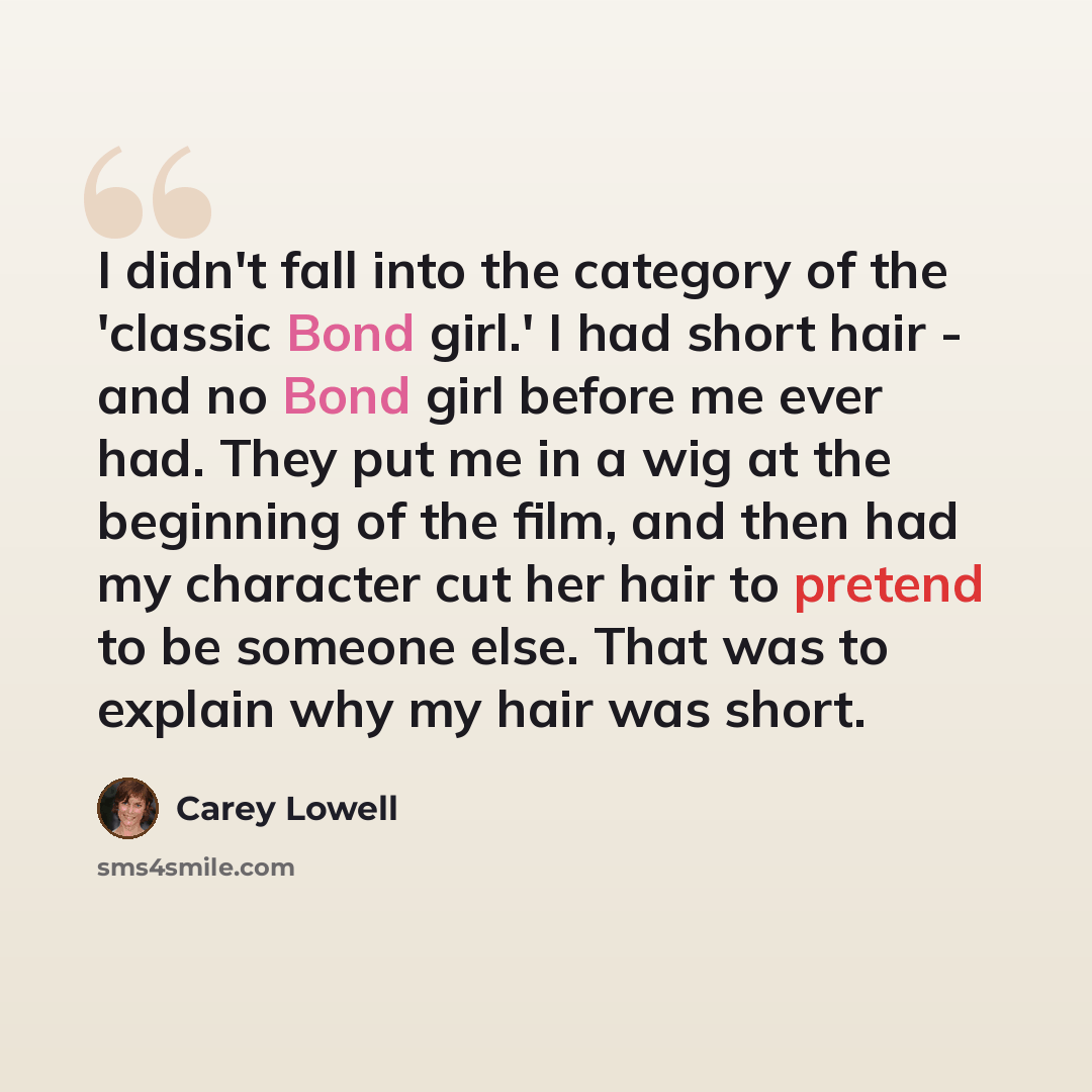 “I didn't fall into the category of the 'classic Bond girl.' I had short hair - and no Bond girl before me ever had. They put me in a wig at the beginning of the film, and then had my character cut her hair to pretend to be someone else. That was to explain why my hair was short.” quote by Carey Lowell