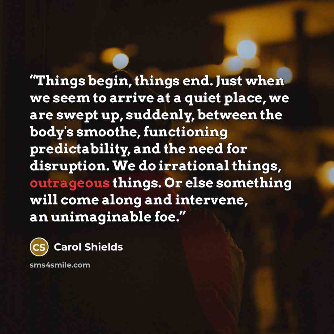 “Things begin, things end. Just when we seem to arrive at a quiet place, we are swept up, suddenly, between the body's smoothe, functioning predictability, and the need for disruption. We do irrational things, outrageous things. Or else something will come along and intervene, an unimaginable foe.” quote by Carol Shields