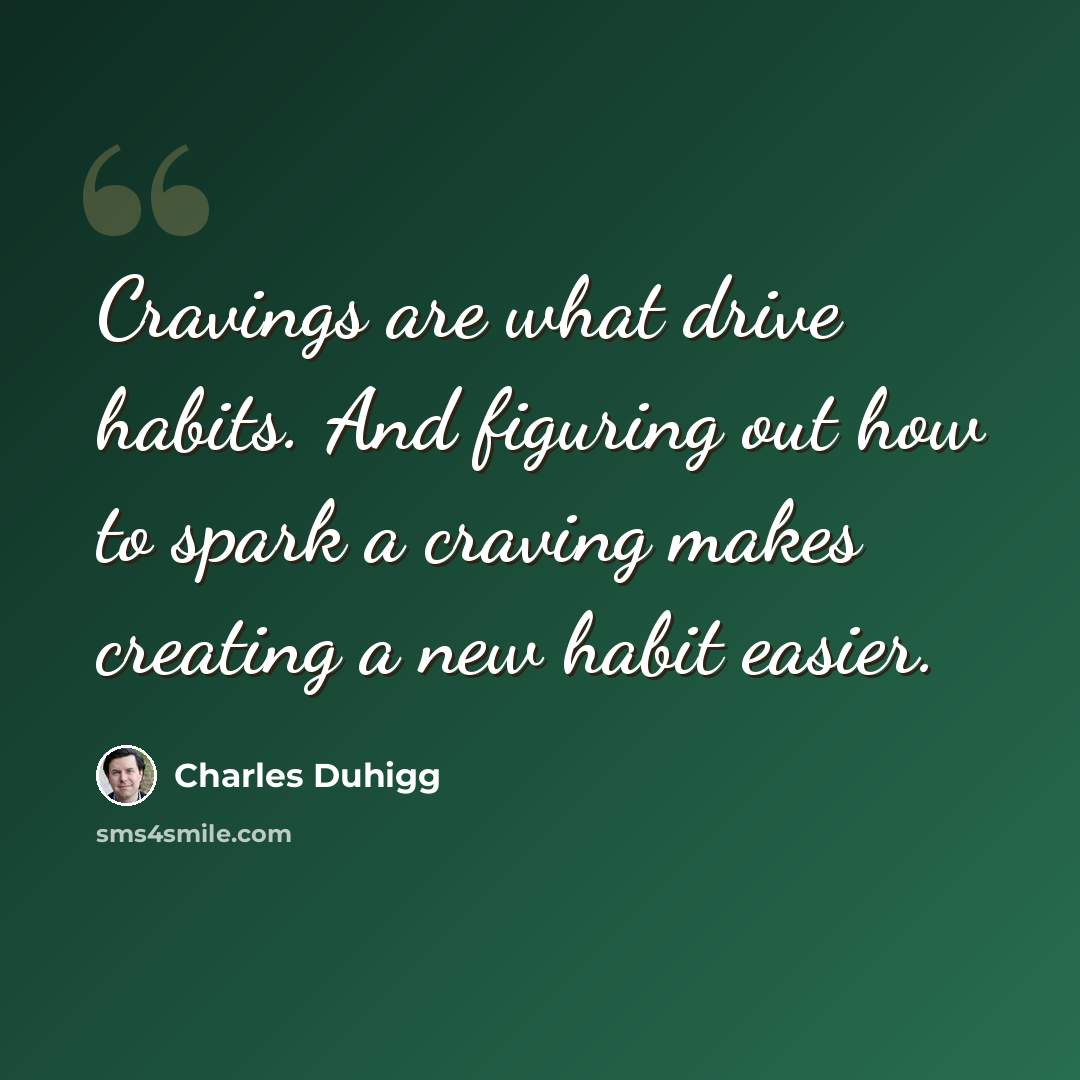 “Cravings are what drive habits. And figuring out how to spark a craving makes creating a new habit easier.” quote by Charles Duhigg