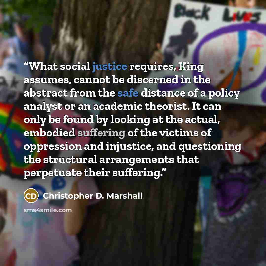 “What social justice requires, King assumes, cannot be discerned in the abstract from the safe distance of a policy analyst or an academic theorist. It can only be found by looking at the actual, embodied suffering of the victims of oppression and injustice, and questioning the structural…” quote by Christopher D. Marshall