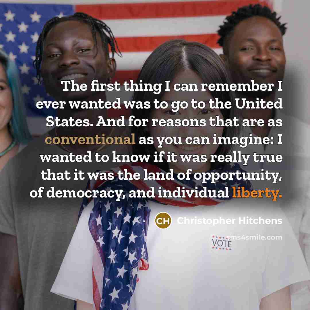 “The first thing I can remember I ever wanted was to go to the United States. And for reasons that are as conventional as you can imagine: I wanted to know if it was really true that it was the land of opportunity, of democracy, and individual liberty.” quote by Christopher Hitchens