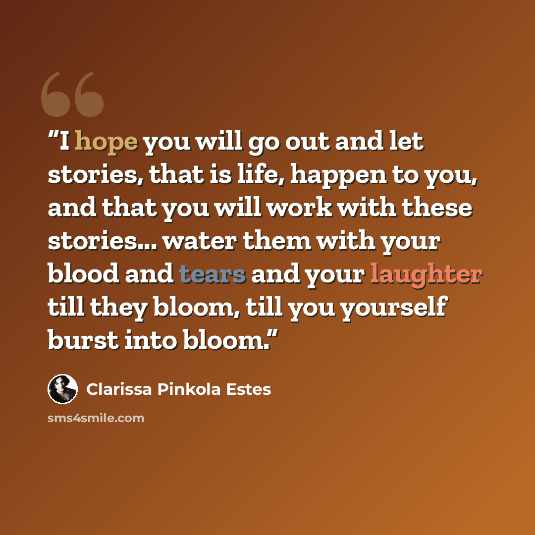 “I hope you will go out and let stories, that is life, happen to you, and that you will work with these stories... water them with your blood and tears and your laughter till they bloom, till you yourself burst into bloom.” quote by Clarissa Pinkola Estés
