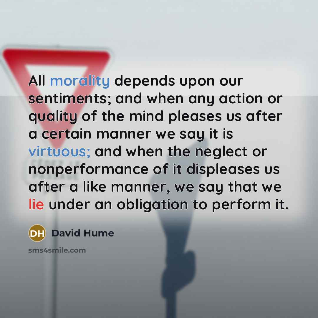 “All morality depends upon our sentiments; and when any action or quality of the mind pleases us after a certain manner we say it is virtuous; and when the neglect or nonperformance of it displeases us after a like manner, we say that we lie under an obligation to perform it.” quote by David Hume