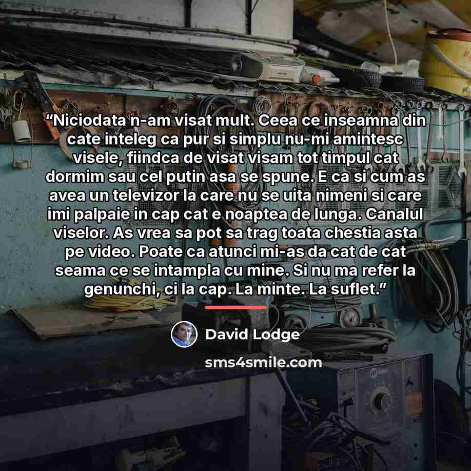 “Niciodata n-am visat mult. Ceea ce inseamna din cate inteleg ca pur si simplu nu-mi amintesc visele, fiindca de visat visam tot timpul cat dormim sau cel putin asa se spune. E ca si cum as avea un televizor la care nu se uita nimeni si care imi palpaie in cap cat e noaptea de lunga. Canalul…” quote by David Lodge