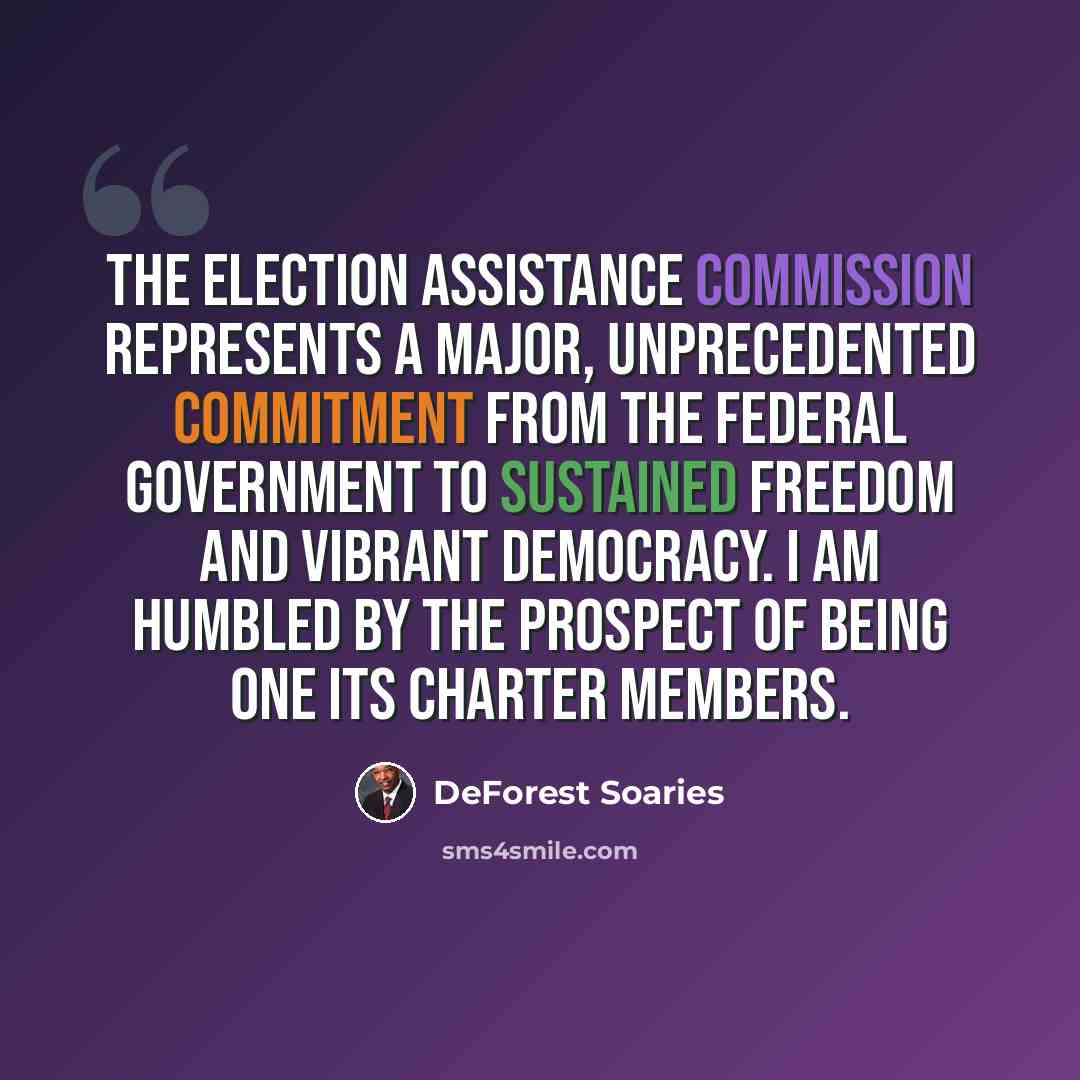 “The Election Assistance Commission represents a major, unprecedented commitment from the federal government to sustained freedom and vibrant democracy. I am humbled by the prospect of being one its charter members.” quote by DeForest Soaries