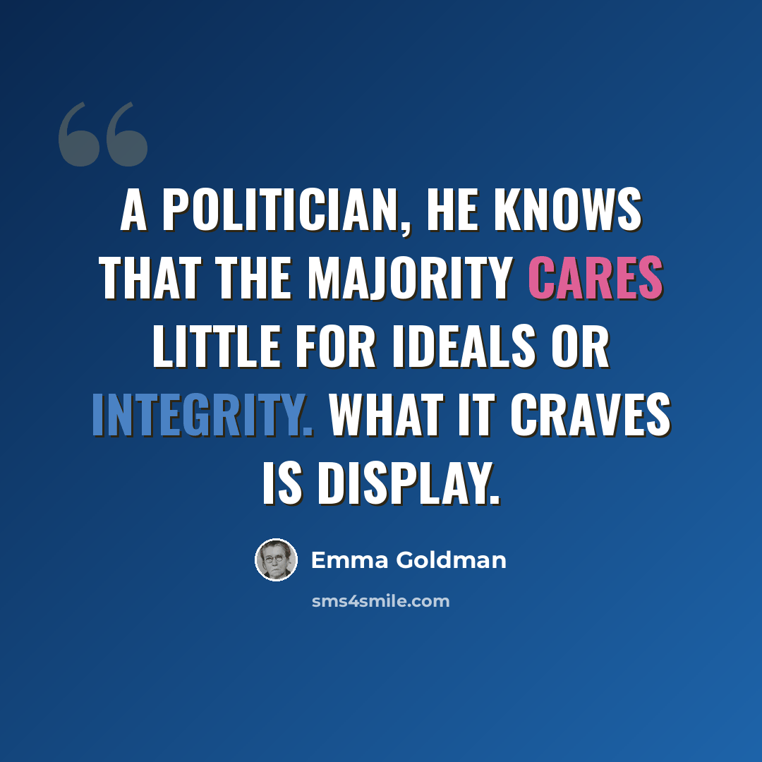 “A politician, he knows that the majority cares little for ideals or integrity. What it craves is display.” quote by Emma Goldman