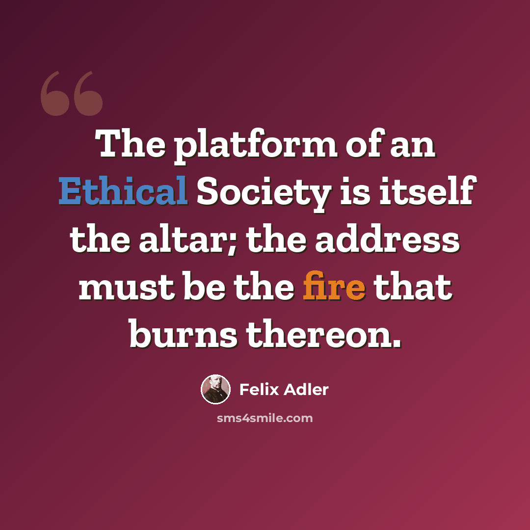 “The platform of an Ethical Society is itself the altar; the address must be the fire that burns thereon.” quote by Felix Adler