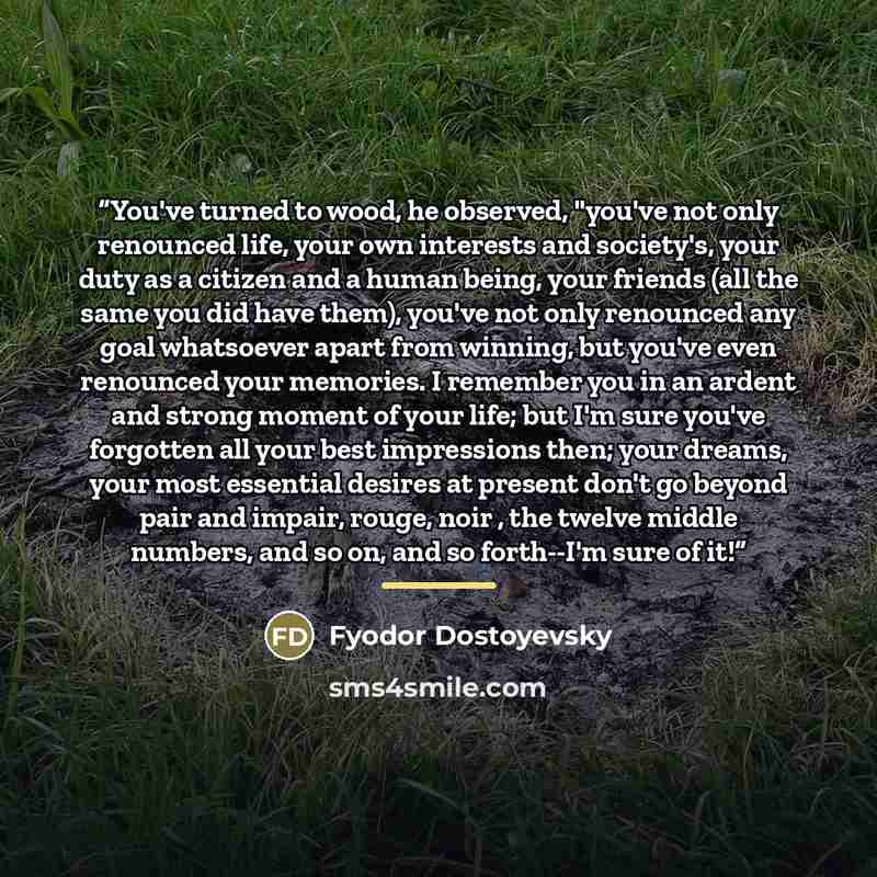 “You've turned to wood, he observed, "you've not only renounced life, your own interests and society's, your duty as a citizen and a human being, your friends (all the same you did have them), you've not only renounced any goal whatsoever apart from winning, but you've even renounced your memories…” quote by Fyodor Dostoyevsky