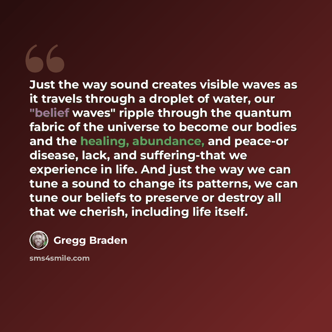 “Just the way sound creates visible waves as it travels through a droplet of water, our "belief waves" ripple through the quantum fabric of the universe to become our bodies and the healing, abundance, and peace-or disease, lack, and suffering-that we experience in life. And just the way we can…” quote by Gregg Braden