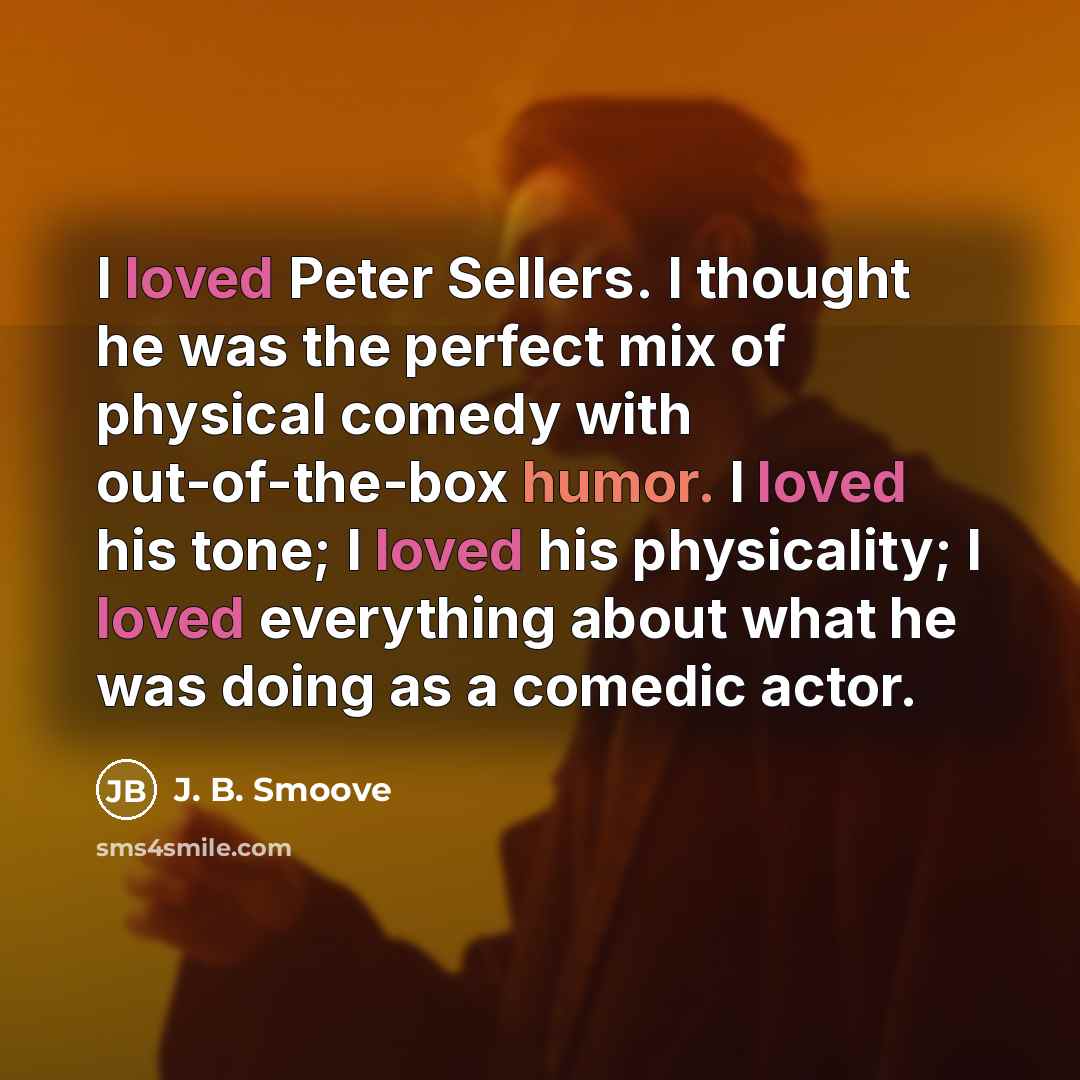 “I loved Peter Sellers. I thought he was the perfect mix of physical comedy with out-of-the-box humor. I loved his tone; I loved his physicality; I loved everything about what he was doing as a comedic actor.” quote by J. B. Smoove