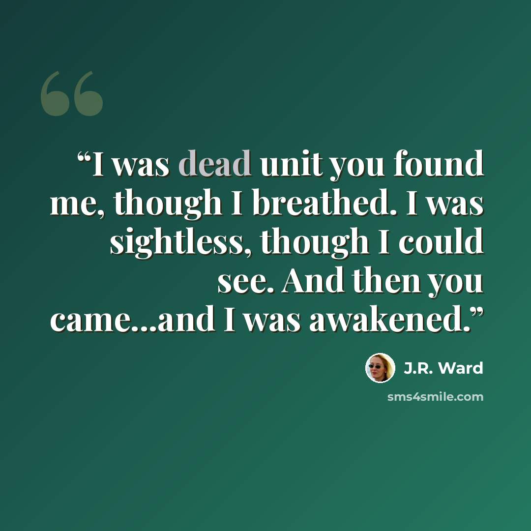 “I was dead unit you found me, though I breathed. I was sightless, though I could see. And then you came...and I was awakened.” quote by J.R. Ward