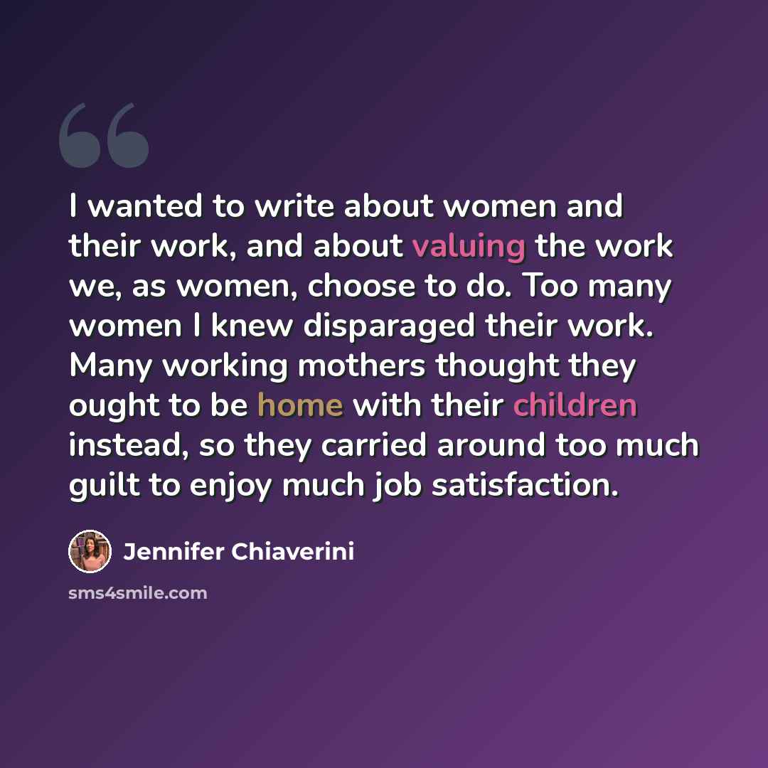 “I wanted to write about women and their work, and about valuing the work we, as women, choose to do. Too many women I knew disparaged their work. Many working mothers thought they ought to be home with their children instead, so they carried around too much guilt to enjoy much job satisfaction.” quote by Jennifer Chiaverini