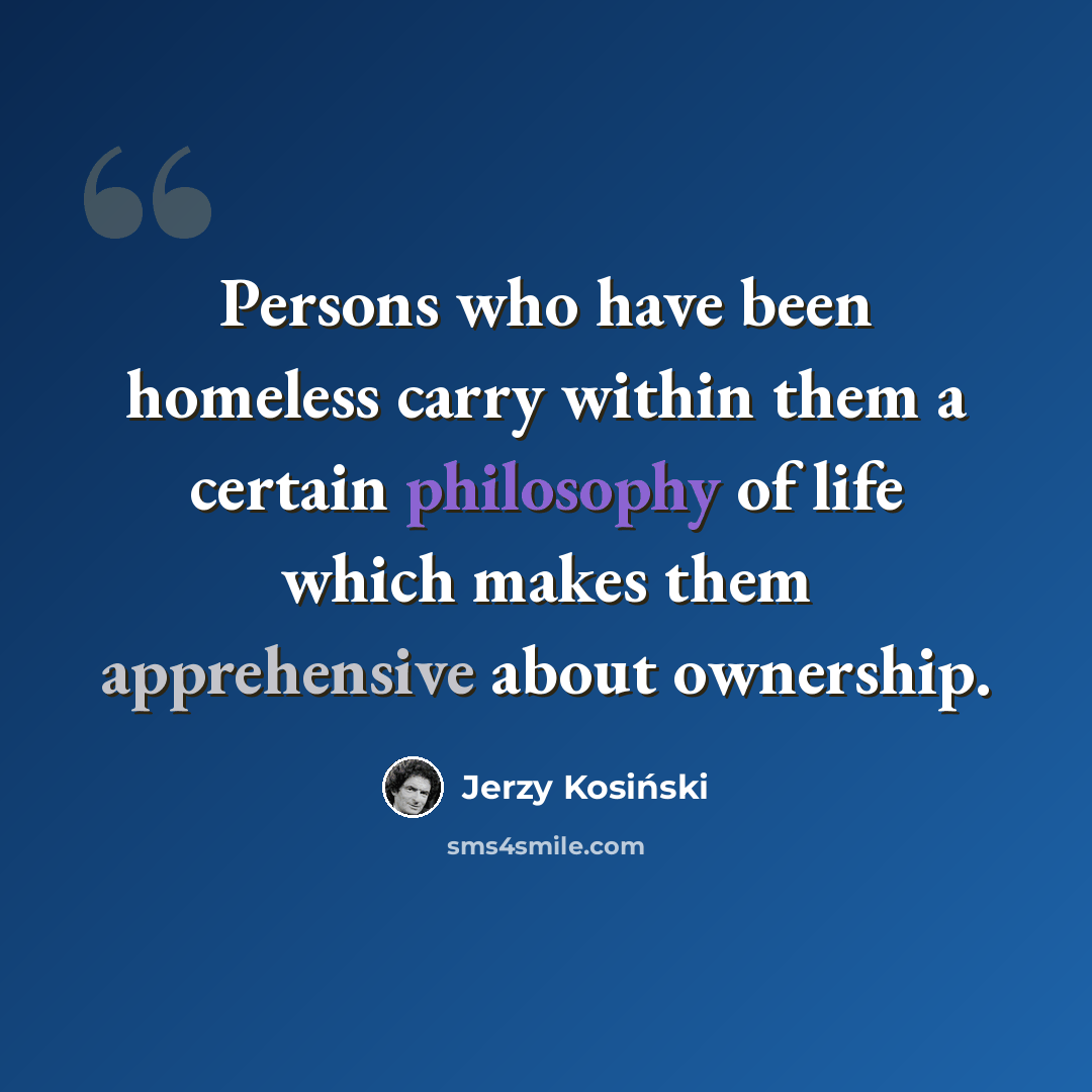 “Persons who have been homeless carry within them a certain philosophy of life which makes them apprehensive about ownership.” quote by Jerzy Kosinski