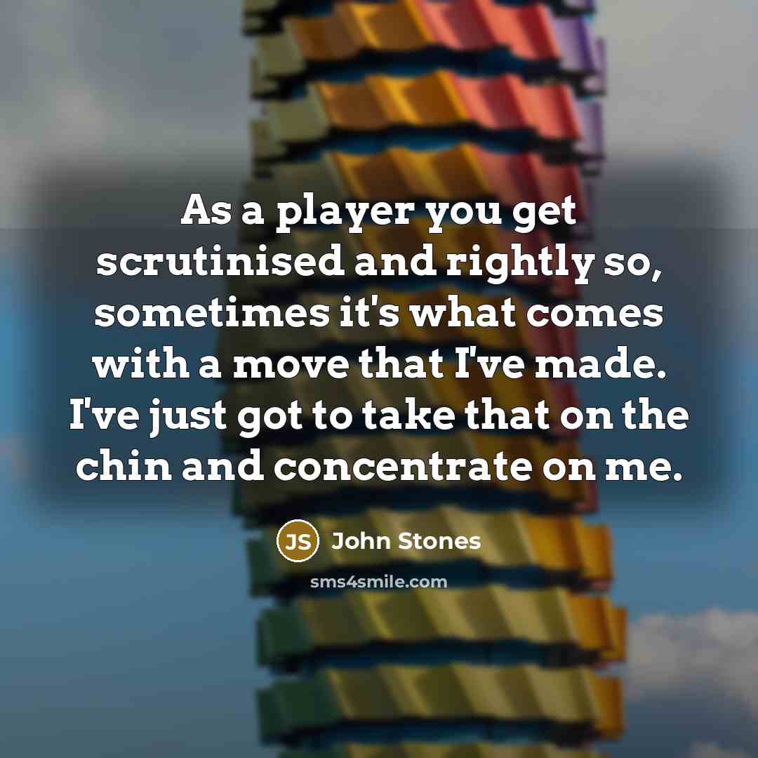 “As a player you get scrutinised and rightly so, sometimes it's what comes with a move that I've made. I've just got to take that on the chin and concentrate on me.” quote by John Stones