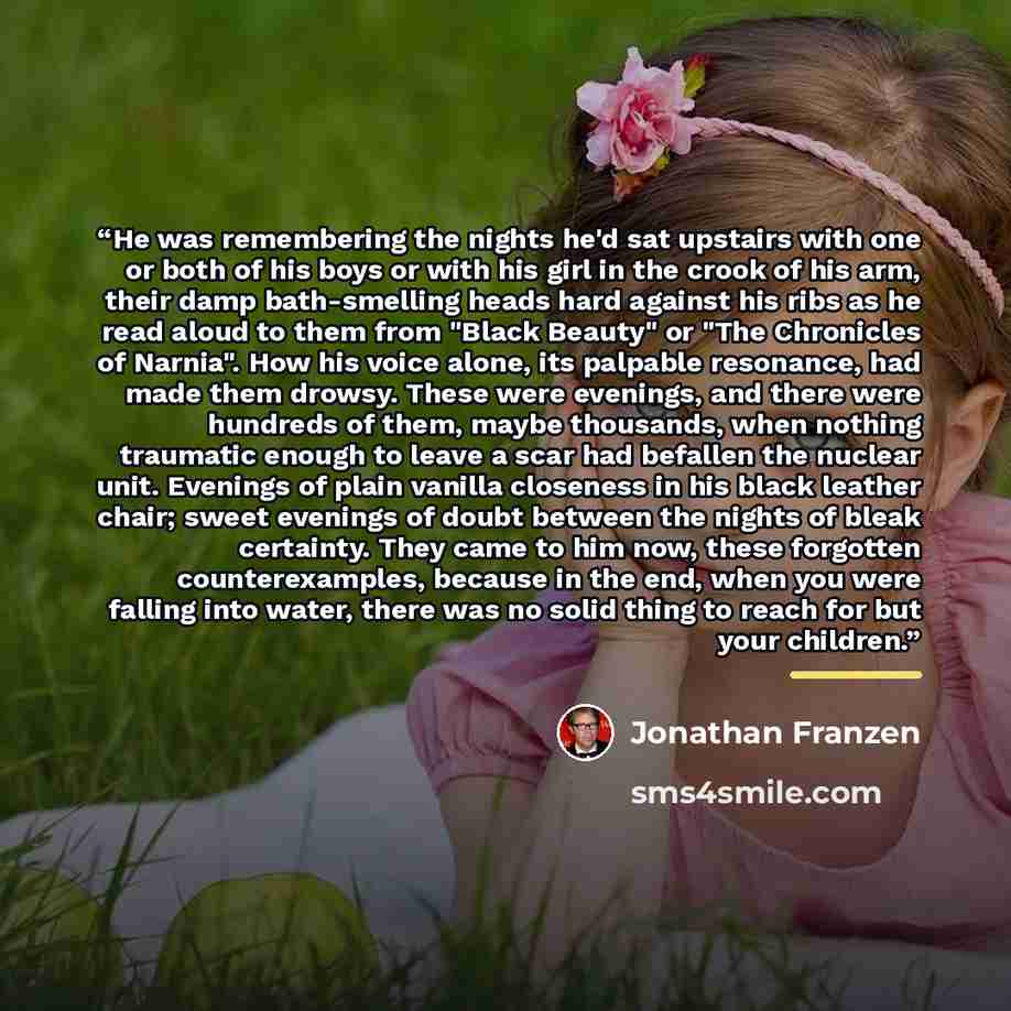 “He was remembering the nights he'd sat upstairs with one or both of his boys or with his girl in the crook of his arm, their damp bath-smelling heads hard against his ribs as he read aloud to them from "Black Beauty" or "The Chronicles of Narnia". How his voice alone, its palpable resonance, had…” quote by Jonathan Franzen