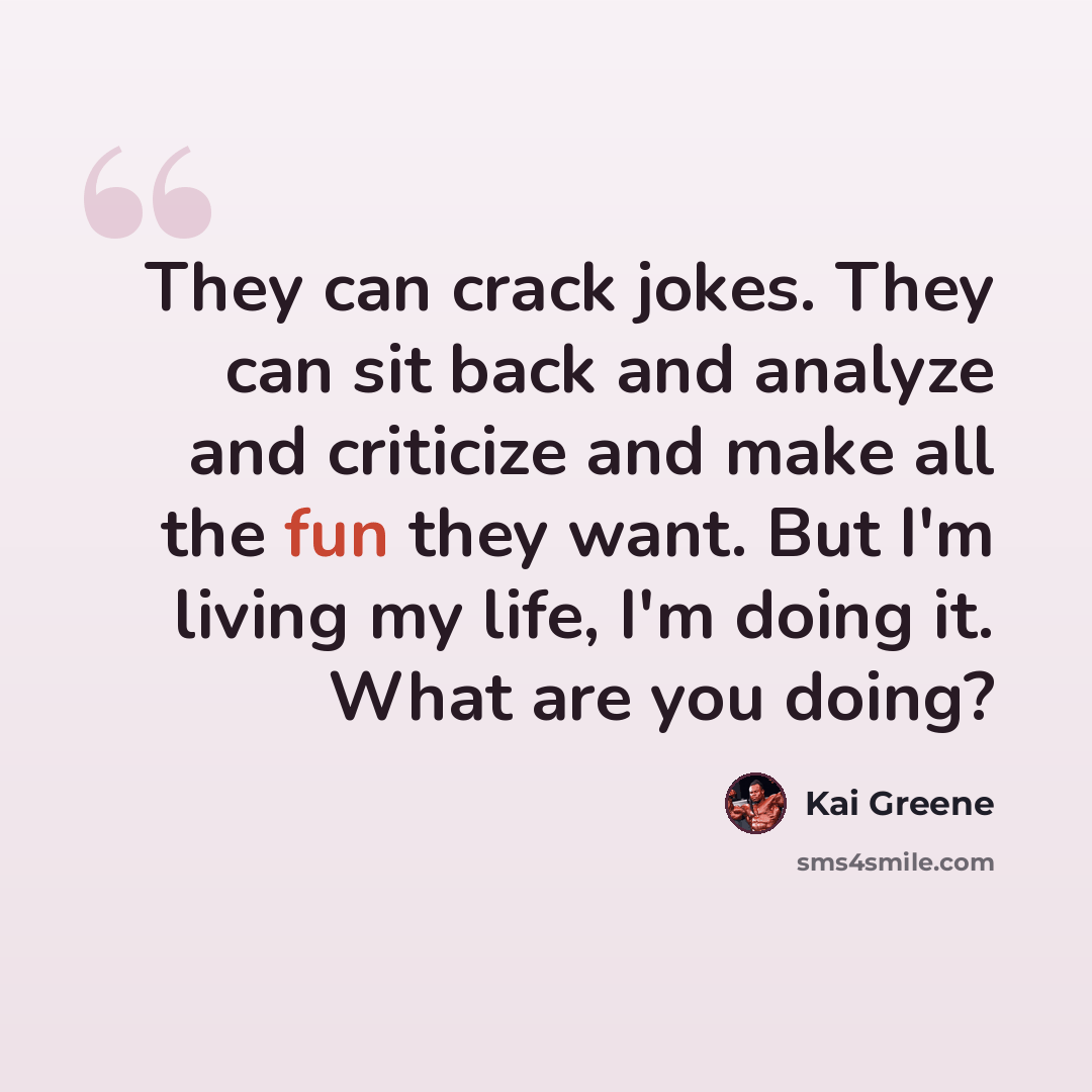 “They can crack jokes. They can sit back and analyze and criticize and make all the fun they want. But I'm living my life, I'm doing it. What are you doing?” quote by Kai Greene