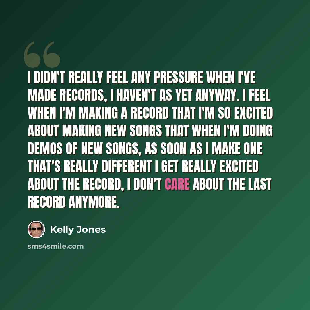 “I didn't really feel any pressure when I've made records, I haven't as yet anyway. I feel when I'm making a record that I'm so excited about making new songs that when I'm doing demos of new songs, as soon as I make one that's really different I get really excited about the record, I don't care…” quote by Kelly Jones