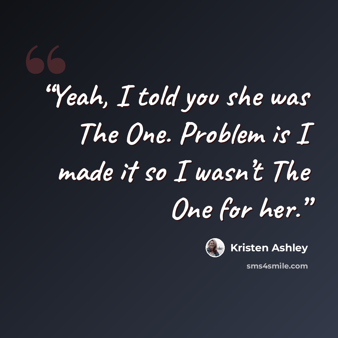 “Yeah, I told you she was The One. Problem is I made it so I wasn’t The One for her.” quote by Kristen Ashley