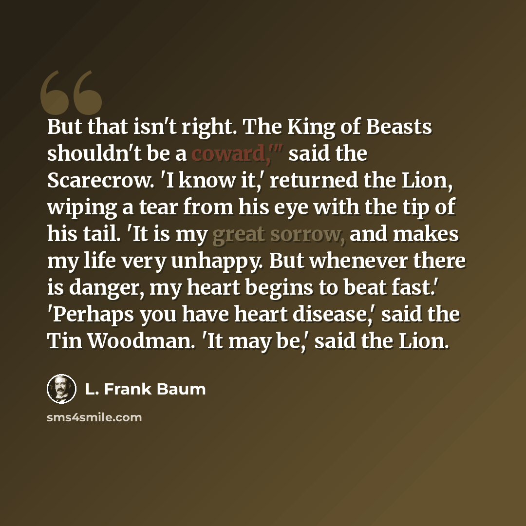 “But that isn't right. The King of Beasts shouldn't be a coward,'" said the Scarecrow. 'I know it,' returned the Lion, wiping a tear from his eye with the tip of his tail. 'It is my great sorrow, and makes my life very unhappy. But whenever there is danger, my heart begins to beat fast.' 'Perhaps…” quote by L. Frank Baum