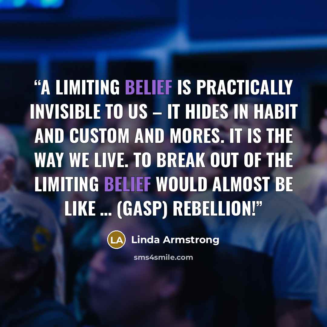 “A limiting belief is practically invisible to us – it hides in habit and custom and mores. It is the way we live. To break out of the limiting belief would almost be like … (gasp) rebellion!” quote by Linda Armstrong