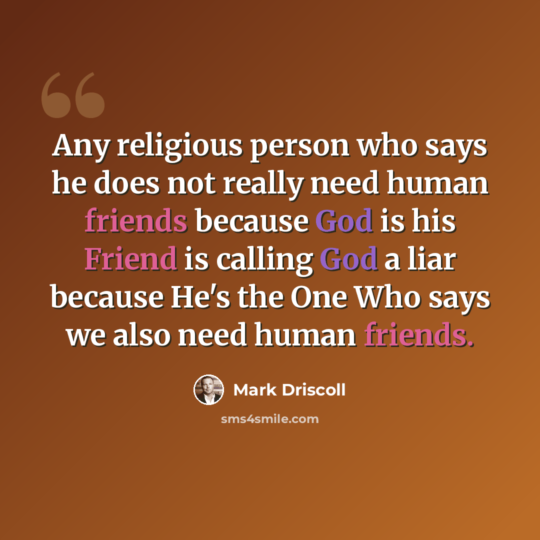 “Any religious person who says he does not really need human friends because God is his Friend is calling God a liar because He's the One Who says we also need human friends.” quote by Mark Driscoll