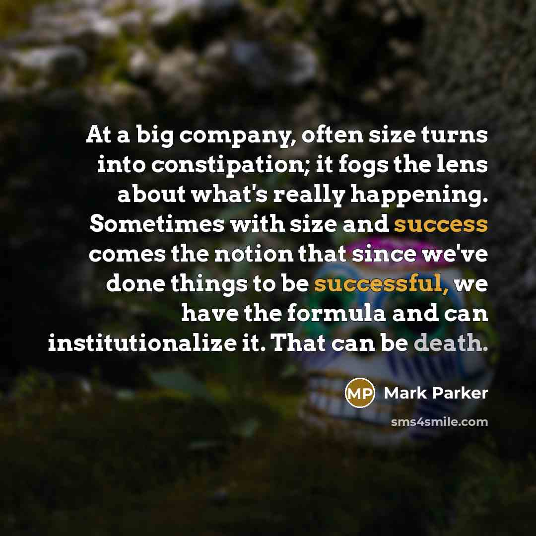 “At a big company, often size turns into constipation; it fogs the lens about what's really happening. Sometimes with size and success comes the notion that since we've done things to be successful, we have the formula and can institutionalize it. That can be death.” quote by Mark Parker