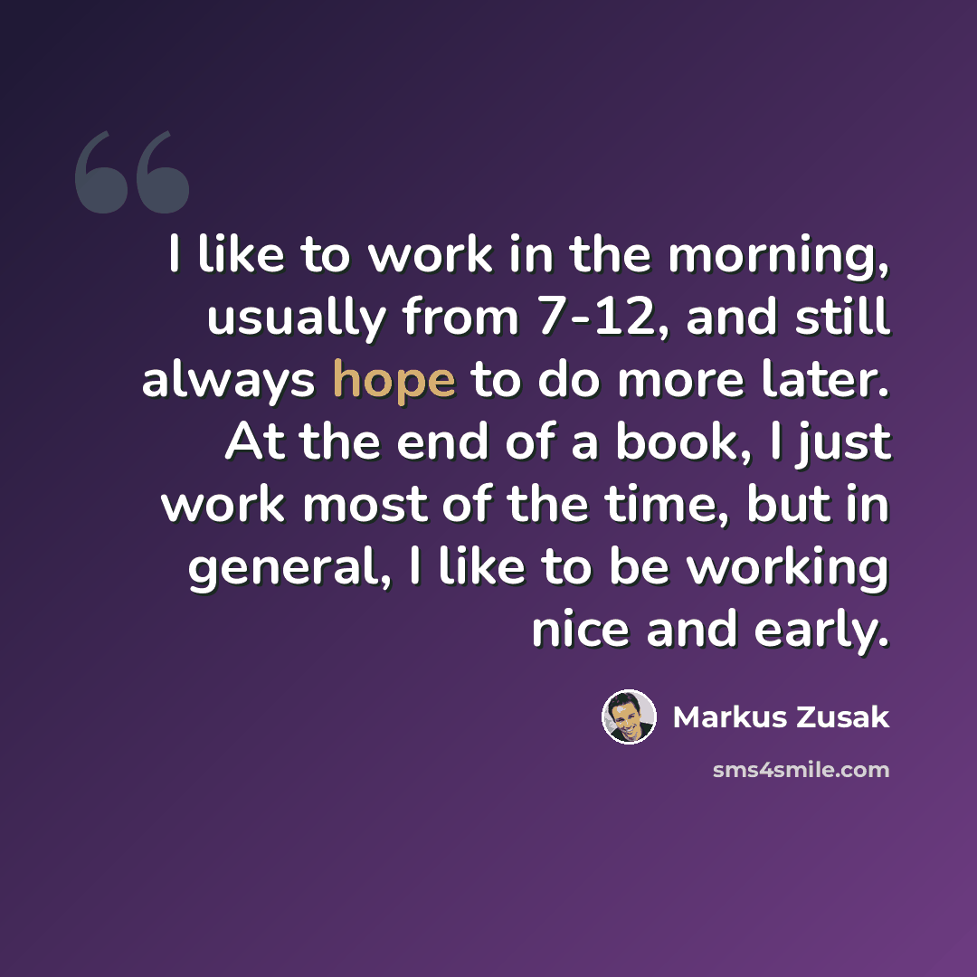 “I like to work in the morning, usually from 7-12, and still always hope to do more later. At the end of a book, I just work most of the time, but in general, I like to be working nice and early.” quote by Markus Zusak