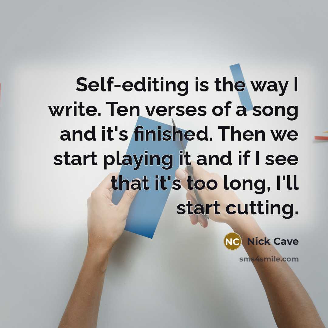 “Self-editing is the way I write. Ten verses of a song and it's finished. Then we start playing it and if I see that it's too long, I'll start cutting.” quote by Nick Cave