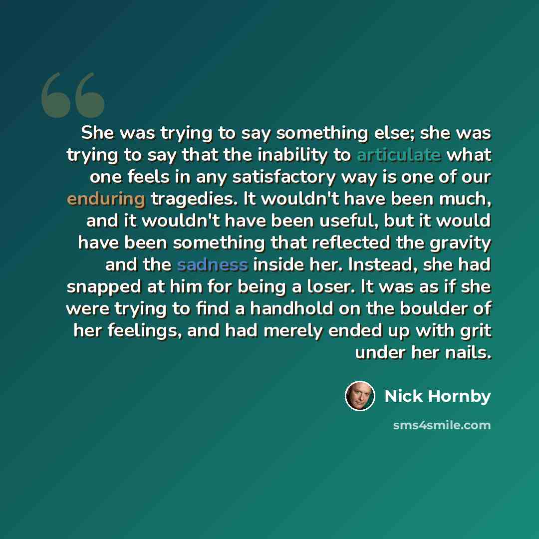 “She was trying to say something else; she was trying to say that the inability to articulate what one feels in any satisfactory way is one of our enduring tragedies. It wouldn't have been much, and it wouldn't have been useful, but it would have been something that reflected the gravity and the…” quote by Nick Hornby