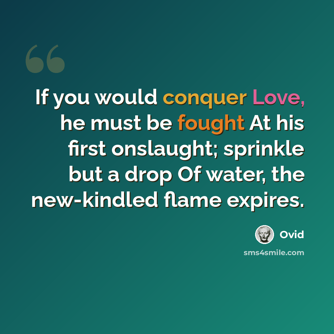 “If you would conquer Love, he must be fought At his first onslaught; sprinkle but a drop Of water, the new-kindled flame expires.” quote by Ovid