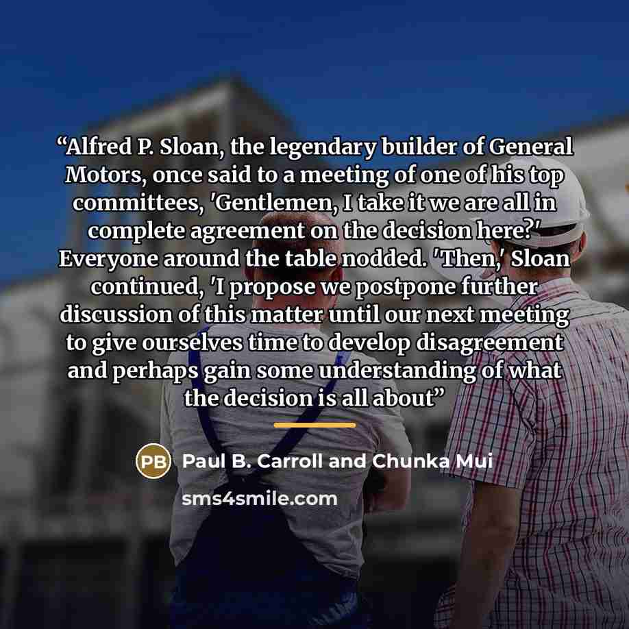 “Alfred P. Sloan, the legendary builder of General Motors, once said to a meeting of one of his top committees, 'Gentlemen, I take it we are all in complete agreement on the decision here?' Everyone around the table nodded. 'Then,' Sloan continued, 'I propose we postpone further discussion of this…” quote by Paul B. Carroll and Chunka Mui