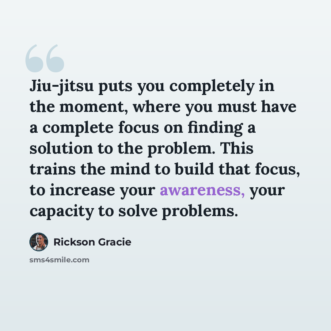 “Jiu-jitsu puts you completely in the moment, where you must have a complete focus on finding a solution to the problem. This trains the mind to build that focus, to increase your awareness, your capacity to solve problems.” quote by Rickson Gracie