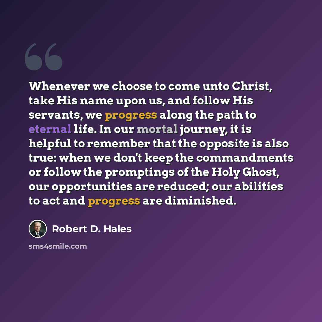 “Whenever we choose to come unto Christ, take His name upon us, and follow His servants, we progress along the path to eternal life. In our mortal journey, it is helpful to remember that the opposite is also true: when we don't keep the commandments or follow the promptings of the Holy Ghost, our…” quote by Robert D. Hales