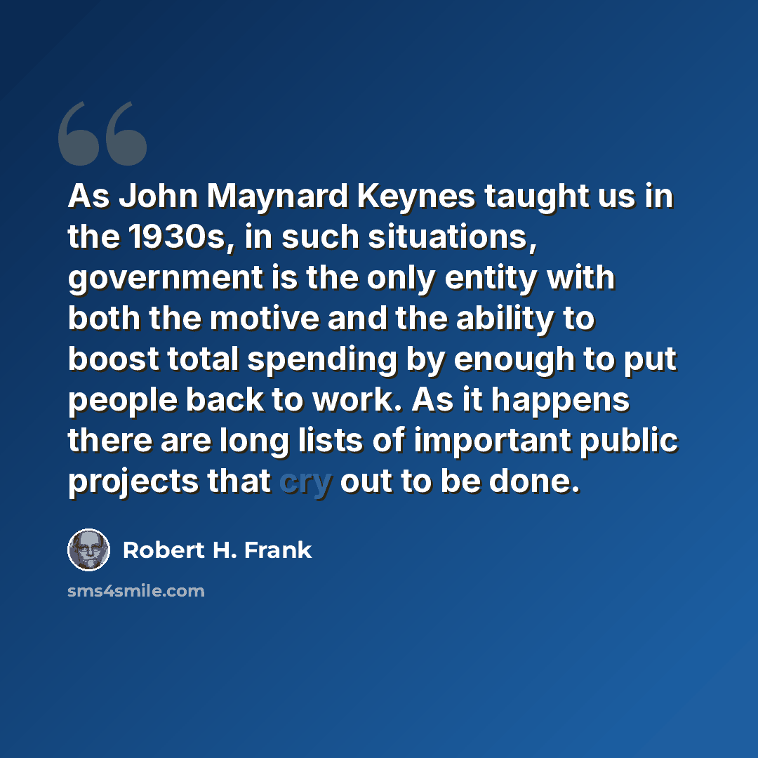 “As John Maynard Keynes taught us in the 1930s, in such situations, government is the only entity with both the motive and the ability to boost total spending by enough to put people back to work. As it happens there are long lists of important public projects that cry out to be done.” quote by Robert H. Frank