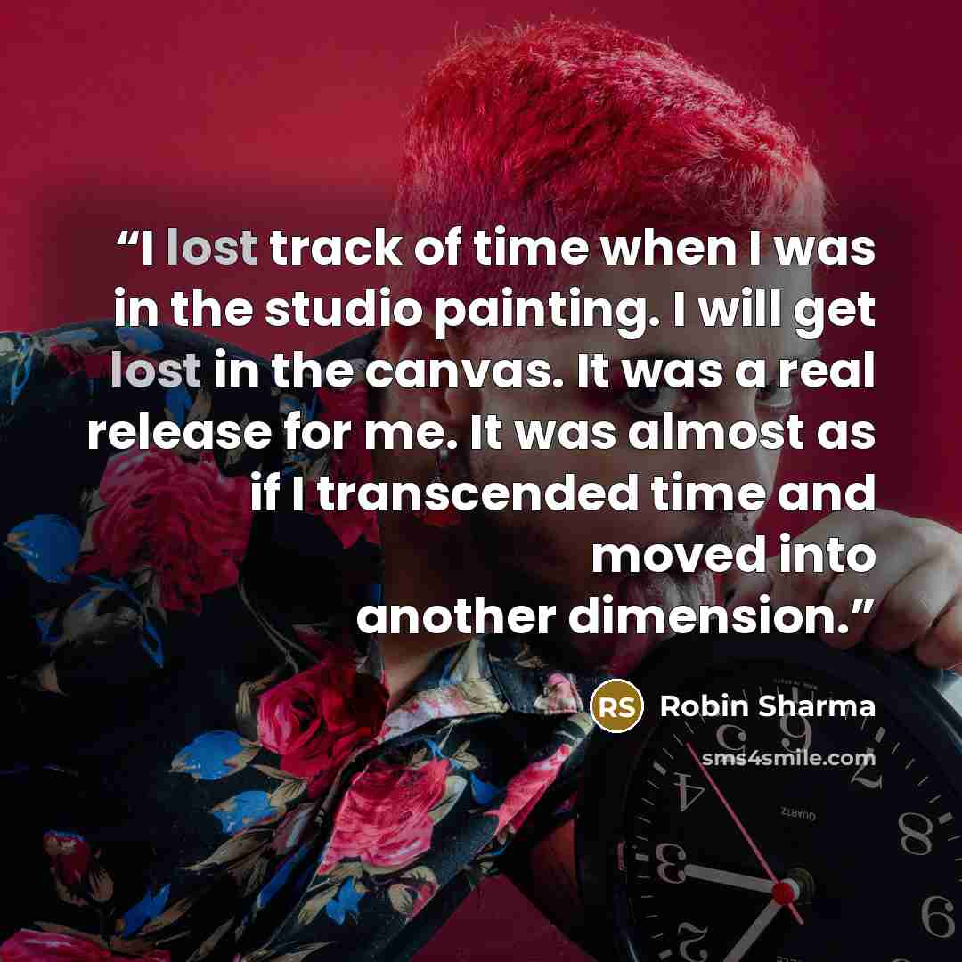 “I lost track of time when I was in the studio painting. I will get lost in the canvas. It was a real release for me. It was almost as if I transcended time and moved into another dimension.” quote by Robin Sharma