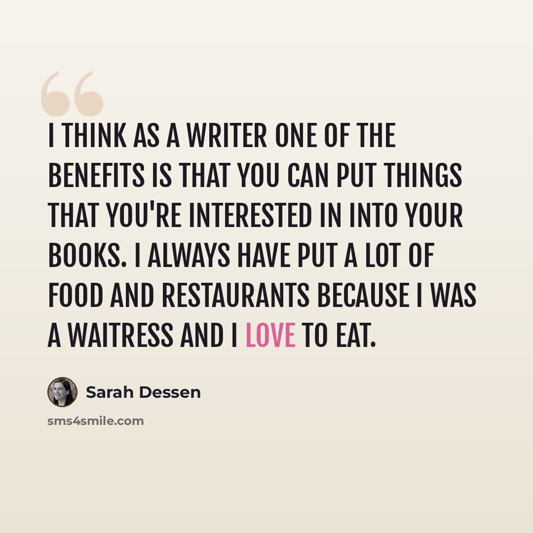 “I think as a writer one of the benefits is that you can put things that you're interested in into your books. I always have put a lot of food and restaurants because I was a waitress and I love to eat.” quote by Sarah Dessen