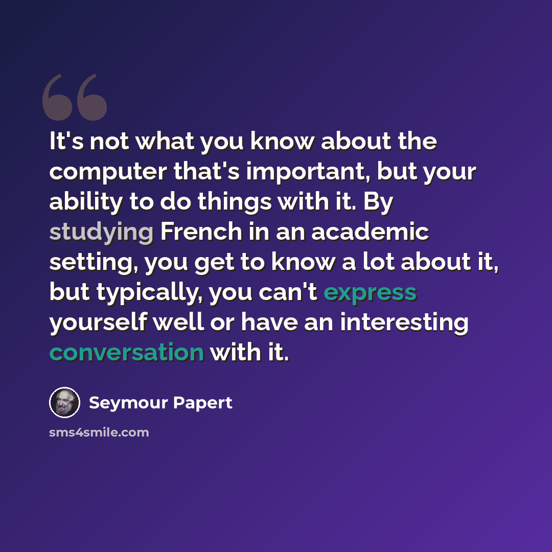 “It's not what you know about the computer that's important, but your ability to do things with it. By studying French in an academic setting, you get to know a lot about it, but typically, you can't express yourself well or have an interesting conversation with it.” quote by Seymour Papert