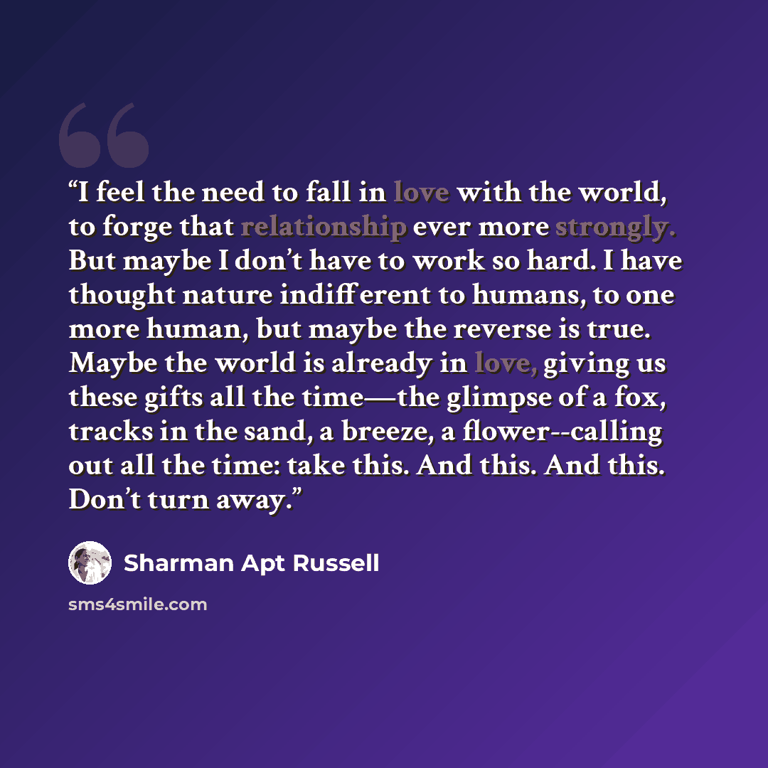 “I feel the need to fall in love with the world, to forge that relationship ever more strongly. But maybe I don’t have to work so hard. I have thought nature indifferent to humans, to one more human, but maybe the reverse is true. Maybe the world is already in love, giving us these gifts all the…” quote by Sharman Apt Russell