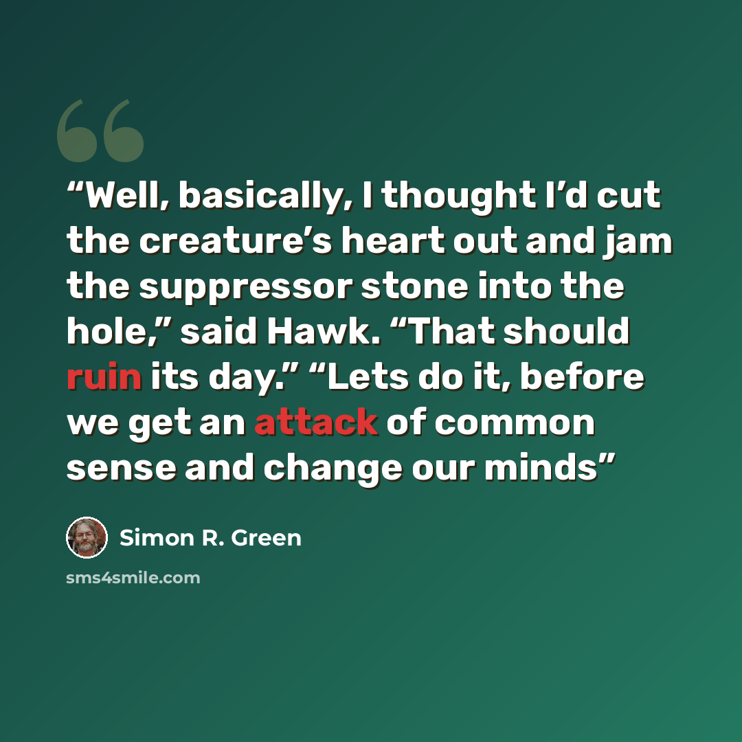 “Well, basically, I thought I’d cut the creature’s heart out and jam the suppressor stone into the hole,” said Hawk. “That should ruin its day.” “Lets do it, before we get an attack of common sense and change our minds” quote by Simon R. Green