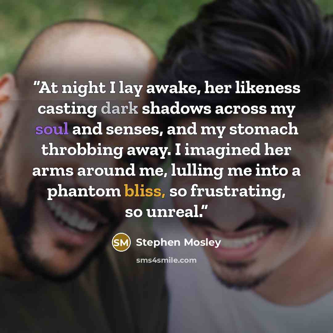 “At night I lay awake, her likeness casting dark shadows across my soul and senses, and my stomach throbbing away. I imagined her arms around me, lulling me into a phantom bliss, so frustrating, so unreal.” quote by Stephen Mosley