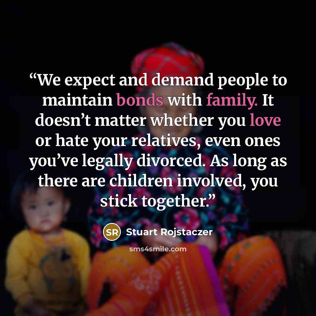 “We expect and demand people to maintain bonds with family. It doesn’t matter whether you love or hate your relatives, even ones you’ve legally divorced. As long as there are children involved, you stick together.” quote by Stuart Rojstaczer